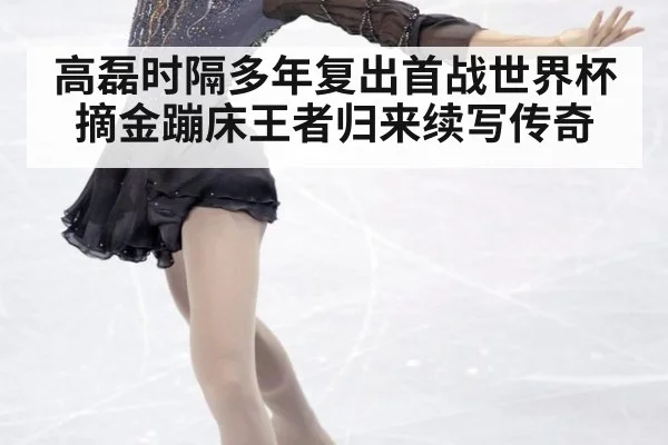 高磊时隔多年复出首战世界杯摘金蹦床王者归来续写传奇